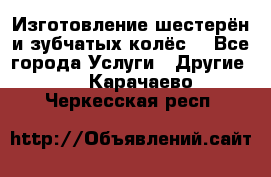 Изготовление шестерён и зубчатых колёс. - Все города Услуги » Другие   . Карачаево-Черкесская респ.